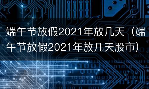 端午节放假2021年放几天（端午节放假2021年放几天股市）