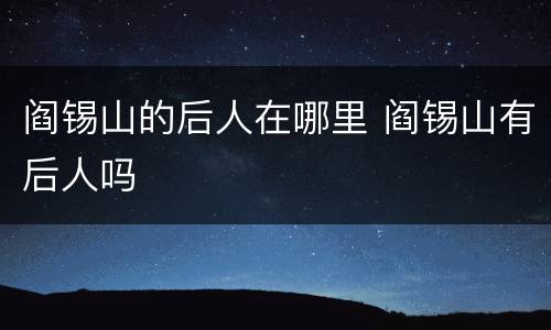 阎锡山的后人在哪里 阎锡山有后人吗