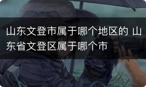 山东文登市属于哪个地区的 山东省文登区属于哪个市