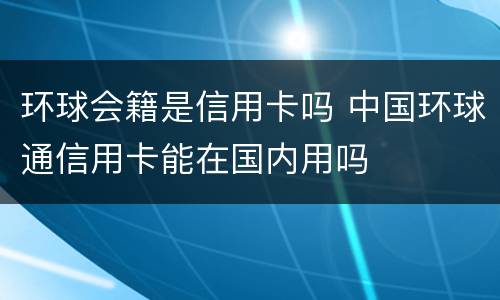 环球会籍是信用卡吗 中国环球通信用卡能在国内用吗