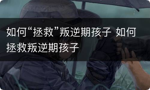 如何“拯救”叛逆期孩子 如何拯救叛逆期孩子