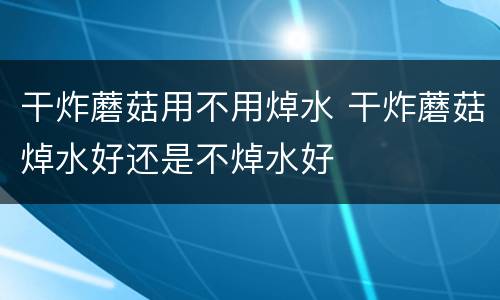 干炸蘑菇用不用焯水 干炸蘑菇焯水好还是不焯水好