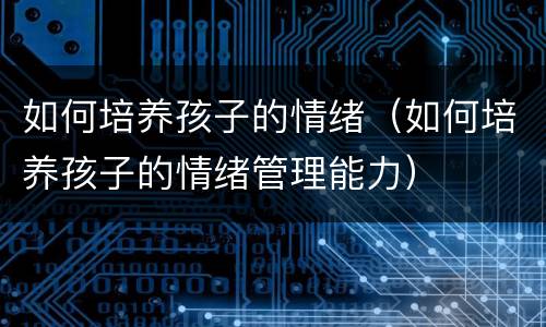 如何培养孩子的情绪（如何培养孩子的情绪管理能力）