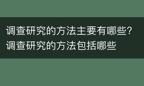 调查研究的方法主要有哪些? 调查研究的方法包括哪些