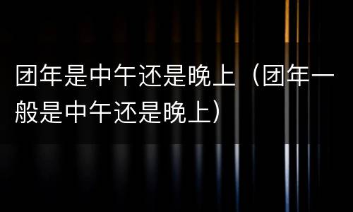团年是中午还是晚上（团年一般是中午还是晚上）