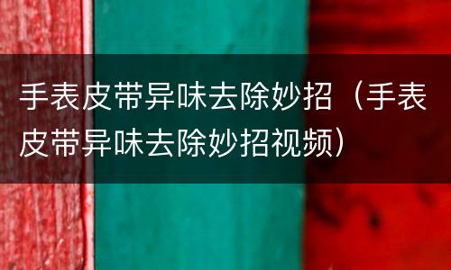 手表皮带异味去除妙招（手表皮带异味去除妙招视频）