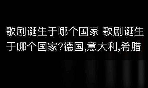 歌剧诞生于哪个国家 歌剧诞生于哪个国家?德国,意大利,希腊,英国