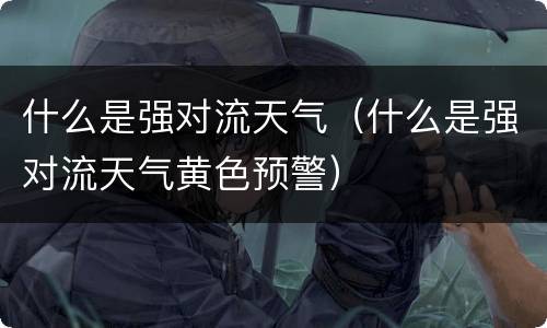 什么是强对流天气（什么是强对流天气黄色预警）