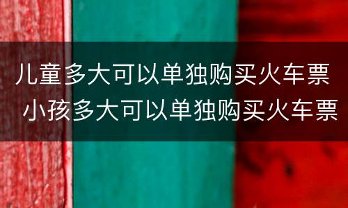 儿童多大可以单独购买火车票 小孩多大可以单独购买火车票