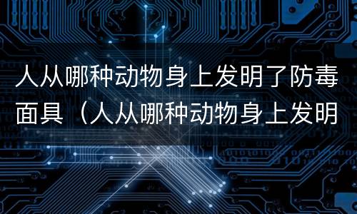 人从哪种动物身上发明了防毒面具（人从哪种动物身上发明了防毒面具的技术）