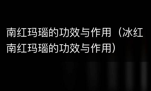 南红玛瑙的功效与作用（冰红南红玛瑙的功效与作用）