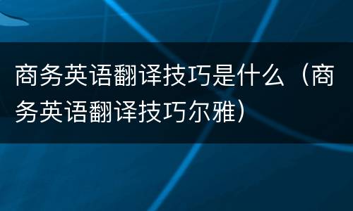 商务英语翻译技巧是什么（商务英语翻译技巧尔雅）
