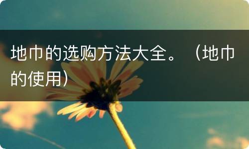 地巾的选购方法大全。（地巾的使用）