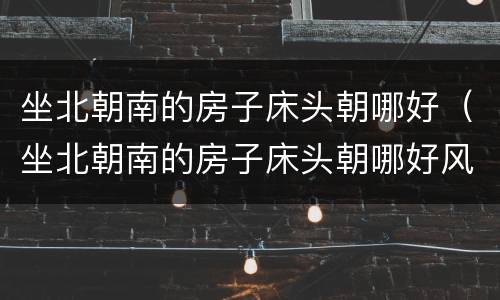 坐北朝南的房子床头朝哪好（坐北朝南的房子床头朝哪好风水）