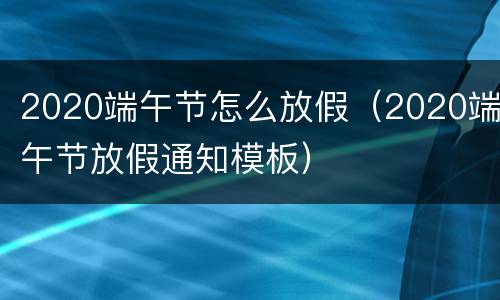 2020端午节怎么放假（2020端午节放假通知模板）