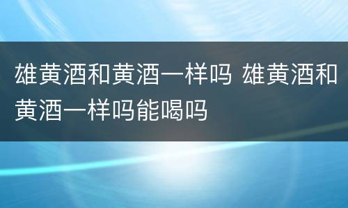 雄黄酒和黄酒一样吗 雄黄酒和黄酒一样吗能喝吗