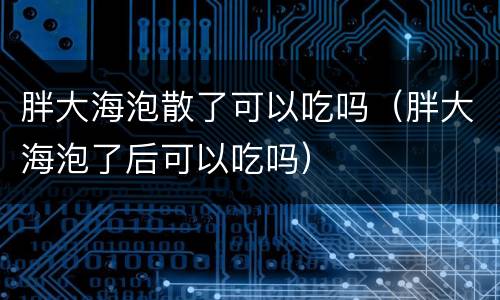 胖大海泡散了可以吃吗（胖大海泡了后可以吃吗）