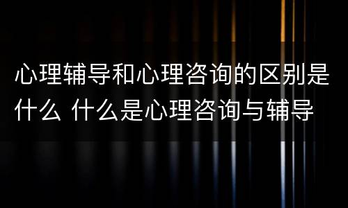 心理辅导和心理咨询的区别是什么 什么是心理咨询与辅导