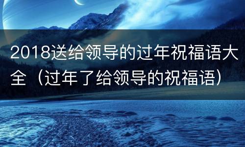 2018送给领导的过年祝福语大全（过年了给领导的祝福语）