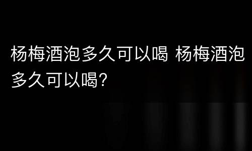 杨梅酒泡多久可以喝 杨梅酒泡多久可以喝?
