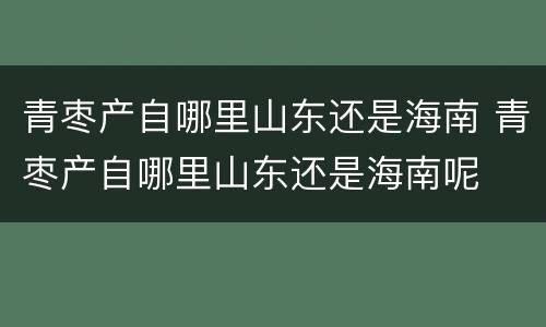 青枣产自哪里山东还是海南 青枣产自哪里山东还是海南呢