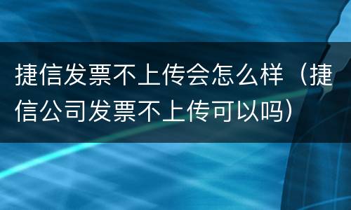 捷信发票不上传会怎么样（捷信公司发票不上传可以吗）