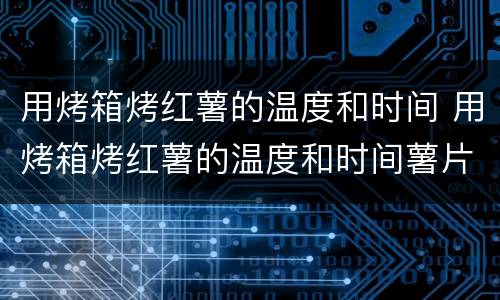 用烤箱烤红薯的温度和时间 用烤箱烤红薯的温度和时间薯片