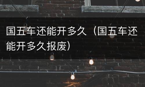国五车还能开多久（国五车还能开多久报废）