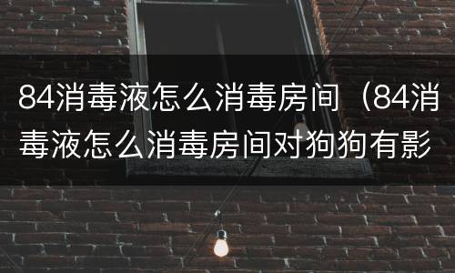 84消毒液怎么消毒房间（84消毒液怎么消毒房间对狗狗有影响吗）