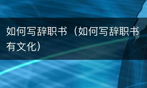 如何写辞职书（如何写辞职书有文化）