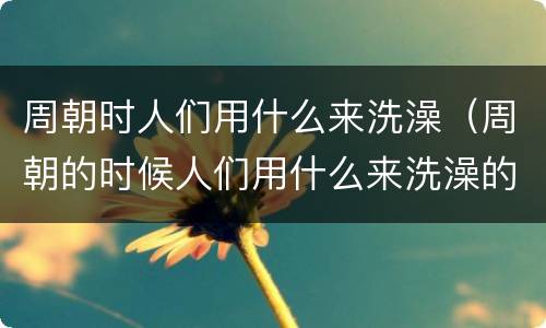 周朝时人们用什么来洗澡（周朝的时候人们用什么来洗澡的）