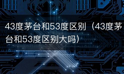43度茅台和53度区别（43度茅台和53度区别大吗）