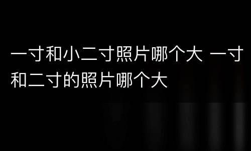 一寸和小二寸照片哪个大 一寸和二寸的照片哪个大