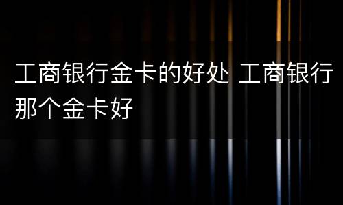 工商银行金卡的好处 工商银行那个金卡好