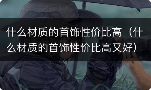 什么材质的首饰性价比高（什么材质的首饰性价比高又好）