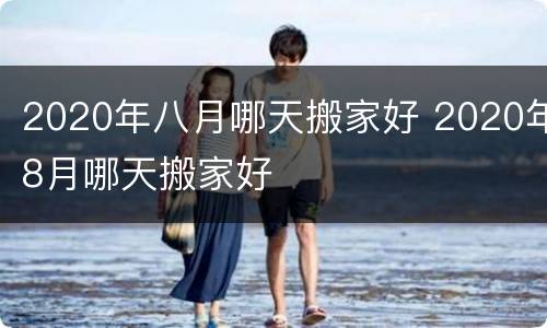 2020年八月哪天搬家好 2020年8月哪天搬家好