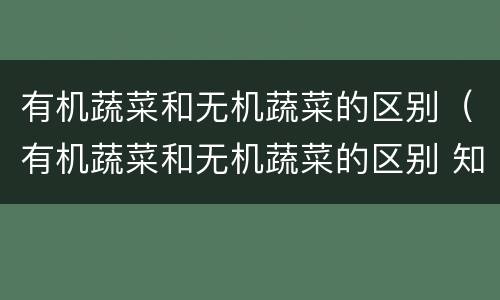 有机蔬菜和无机蔬菜的区别（有机蔬菜和无机蔬菜的区别 知乎）