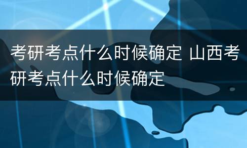 考研考点什么时候确定 山西考研考点什么时候确定