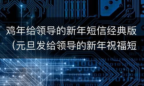 鸡年给领导的新年短信经典版（元旦发给领导的新年祝福短信）