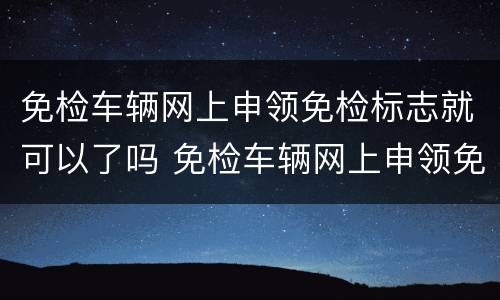 免检车辆网上申领免检标志就可以了吗 免检车辆网上申领免检标志流程
