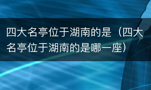 四大名亭位于湖南的是（四大名亭位于湖南的是哪一座）