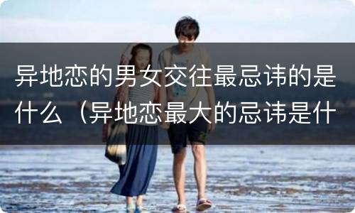 异地恋的男女交往最忌讳的是什么（异地恋最大的忌讳是什么）
