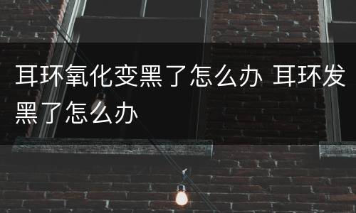 耳环氧化变黑了怎么办 耳环发黑了怎么办