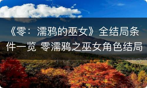 《零：濡鸦的巫女》全结局条件一览 零濡鸦之巫女角色结局