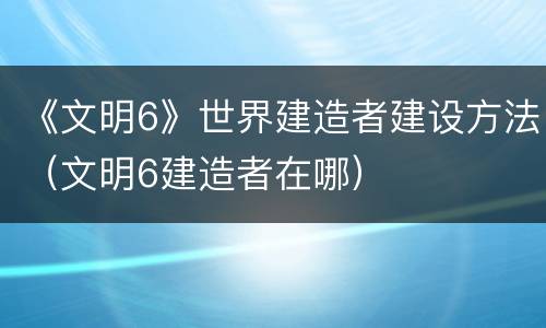 《文明6》世界建造者建设方法（文明6建造者在哪）