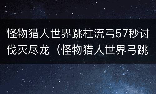 怪物猎人世界跳柱流弓57秒讨伐灭尽龙（怪物猎人世界弓跳射）
