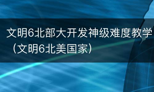 文明6北部大开发神级难度教学（文明6北美国家）