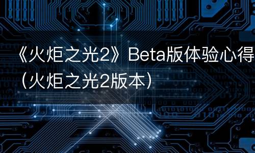 《火炬之光2》Beta版体验心得（火炬之光2版本）